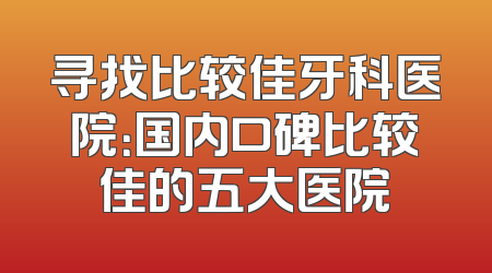 寻找比较佳牙科医院：国内口碑比较佳的五大医院