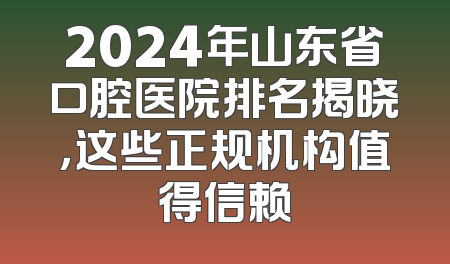 2024年山东省口腔医院排名揭晓，这些正规机构值得信赖