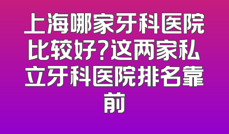 上海哪家牙科医院比较好？这两家私立牙科医院排名靠前