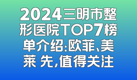 2024三明市整形医院TOP7榜单介绍：欧菲、美莱領先，值得关注