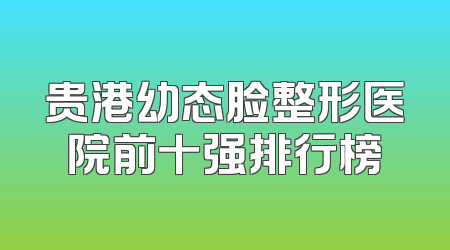 贵港幼态脸整形医院前十强排行榜