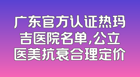 广东官方认证热玛吉医院名单，公立医美抗衰合理定价