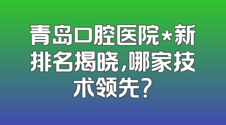 青岛口腔医院*新排名揭晓，哪家技术领先？