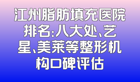 江州脂肪填充医院排名：八大处、艺星、美莱等整形机构口碑评估