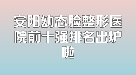 安阳幼态脸整形医院前十强排名出炉啦