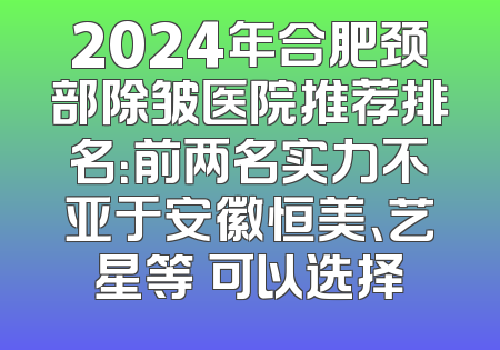 2024年合肥颈部除皱医院推荐排名：前两名实力不亚于安徽恒美、艺星等 可以选择