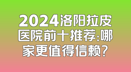 2024洛阳拉皮医院前十推荐：哪家更值得信赖？