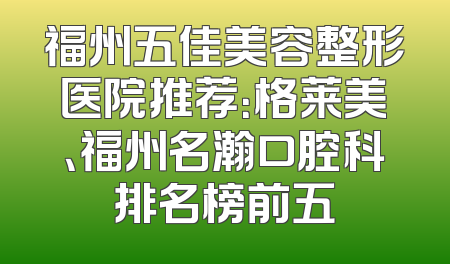 福州五佳美容整形医院推荐：格莱美、福州名瀚口腔科排名榜前五