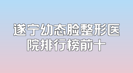 遂宁幼态脸整形医院排行榜前十