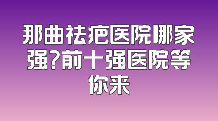 那曲祛疤医院哪家强？前十强医院等你来