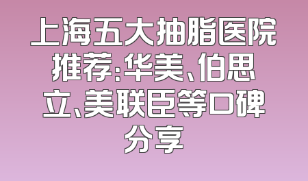 上海五大抽脂医院推荐：华美、伯思立、美联臣等口碑分享