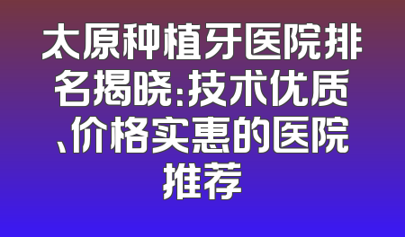 太原种植牙医院排名揭晓：技术优质、价格实惠的医院推荐