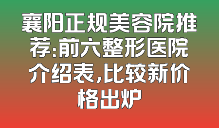 襄阳正规美容院推荐：前六整形医院介绍表，比较新价格出炉