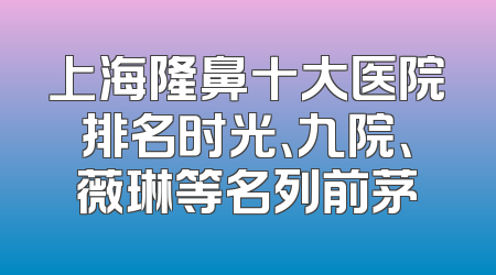 上海隆鼻十大医院排名时光、九院、薇琳等名列前茅