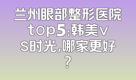 兰州眼部整形医院top5：韩美vs时光，哪家更好？