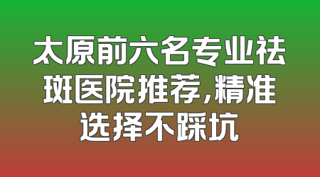 太原前六名专业祛斑医院推荐，精准选择不踩坑