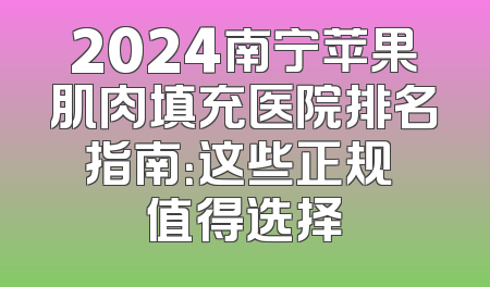 2024南宁苹果肌肉填充医院排名指南：这些正规 值得选择