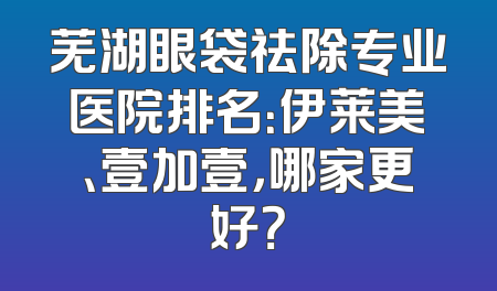 芜湖眼袋祛除专业医院排名：伊莱美、壹加壹，哪家更好？