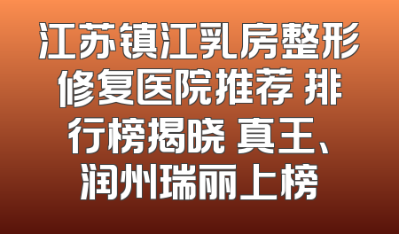 江苏镇江乳房整形修复医院推荐 排行榜揭晓 真王、润州瑞丽上榜