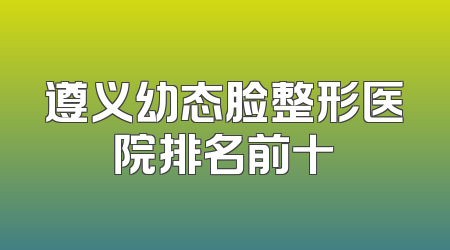 遵义幼态脸整形医院排名前十