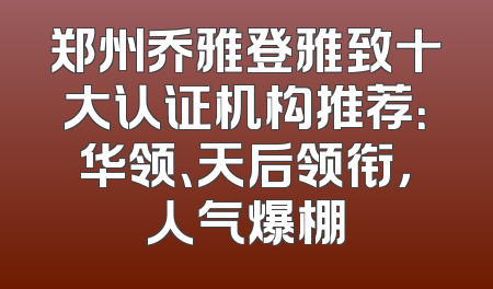 郑州乔雅登雅致十大认证机构推荐：华领、天后领衔，人气爆棚