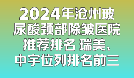 2024年沧州玻尿酸颈部除皱医院推荐排名 瑞美、中宇位列排名前三