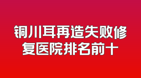 铜川耳再造失败修复医院排名前十