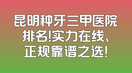 昆明种牙三甲医院排名！实力在线、正规靠谱之选！