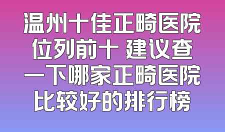 温州十佳正畸医院位列前十 建议查一下哪家正畸医院比较好的排行榜