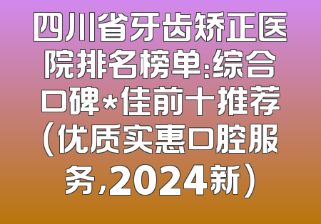 四川省牙齿矫正医院排名榜单：综合口碑*佳前十推荐（优质实惠口腔服务，2024新）
