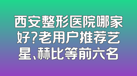 西安整形医院哪家好？老用户推荐艺星、赫比等前六名