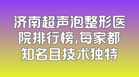 济南超声泡整形医院排行榜，每家都知名且技术独特