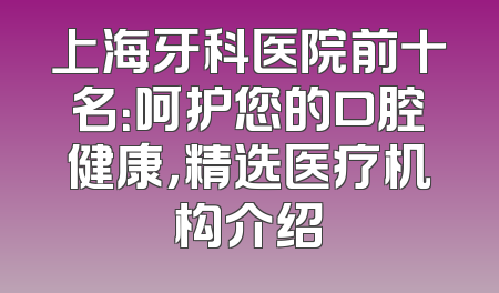 上海牙科医院前十名：呵护您的口腔健康，精选医疗机构介绍