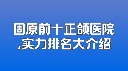 固原前十正颌医院，实力排名大介绍