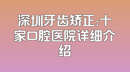深圳牙齿矫正：十家口腔医院详细介绍