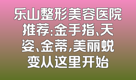 乐山整形美容医院推荐：金手指、天姿、金蒂，美丽蜕变从这里开始