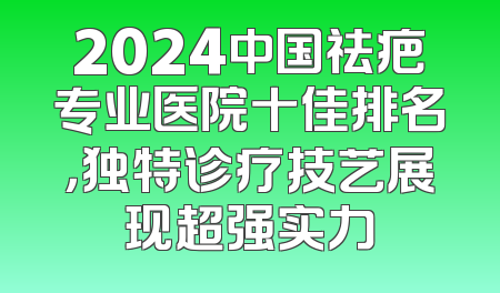 2024中国祛疤专业医院十佳排名，独特诊疗技艺展现超强实力