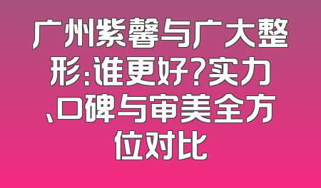 广州紫馨与广大整形：谁更好？实力、口碑与审美全方位对比