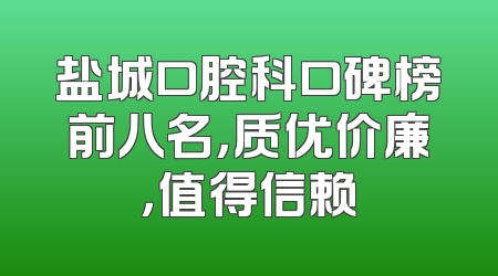 盐城口腔科口碑榜前八名，质优价廉，值得信赖