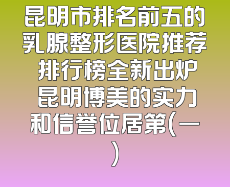 昆明市排名前五的乳腺整形医院推荐 排行榜全新出炉 昆明博美的实力和信誉位居第(一)
