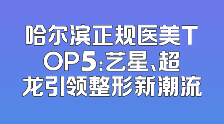 哈尔滨正规医美TOP5：艺星、超龙引领整形新潮流
