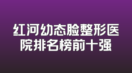 红河幼态脸整形医院排名榜前十强
