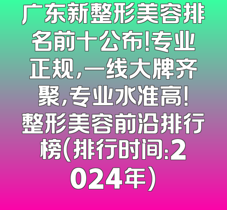 广东新整形美容排名前十公布！专业正规，一线大牌齐聚，专业水准高！整形美容前沿排行榜（排行时间：2024年）