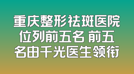 重庆整形祛斑医院位列前五名 前五名由千光医生领衔