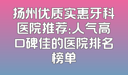 扬州优质实惠牙科医院推荐：人气高口碑佳的医院排名榜单