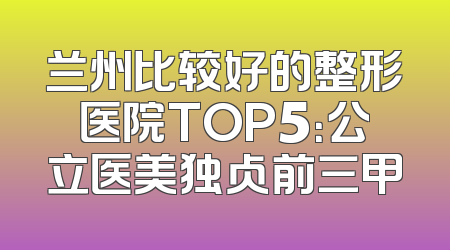 兰州比较好的整形医院TOP5：公立医美独占前三甲