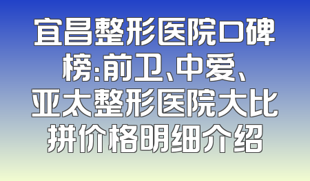 宜昌整形医院口碑榜：前卫、中爱、亚太整形医院大比拼价格明细介绍