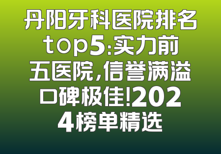丹阳牙科医院排名top5：实力前五医院，信誉满溢口碑极佳！2024榜单精选