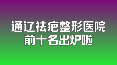 通辽祛疤整形医院前十名出炉啦