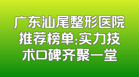 广东汕尾整形医院推荐榜单：实力技术口碑齐聚一堂